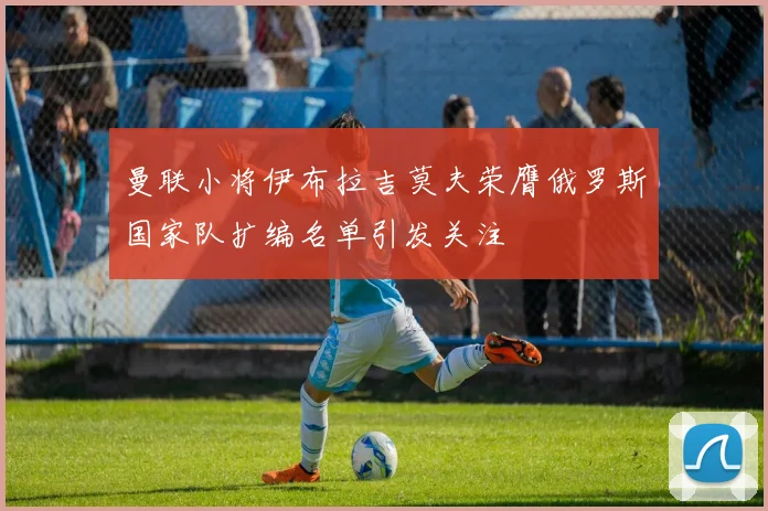 曼联小将伊布拉吉莫夫荣膺俄罗斯国家队扩编名单引发关注