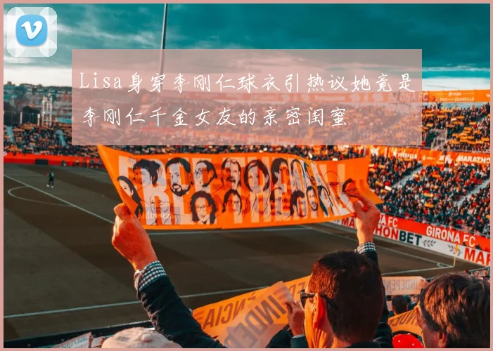 Lisa身穿李刚仁球衣引热议她竟是李刚仁千金女友的亲密闺蜜