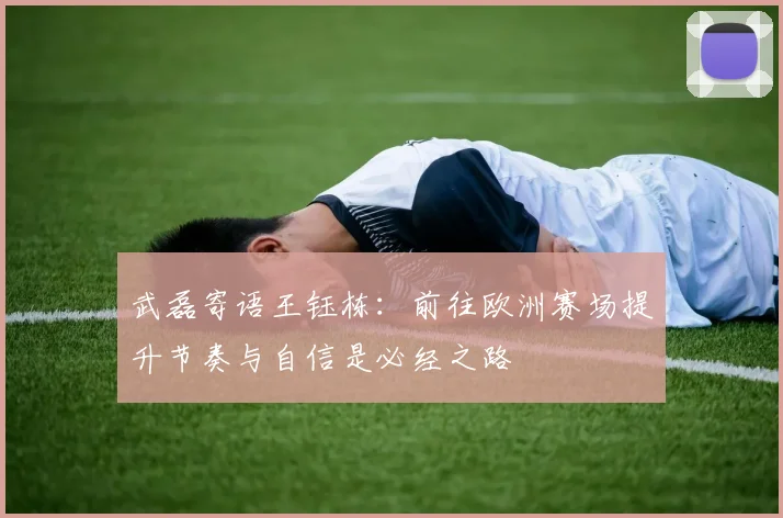 武磊寄语王钰栋：前往欧洲赛场提升节奏与自信是必经之路
