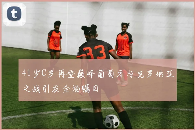 41岁C罗再登巅峰葡萄牙与克罗地亚之战引发全场瞩目