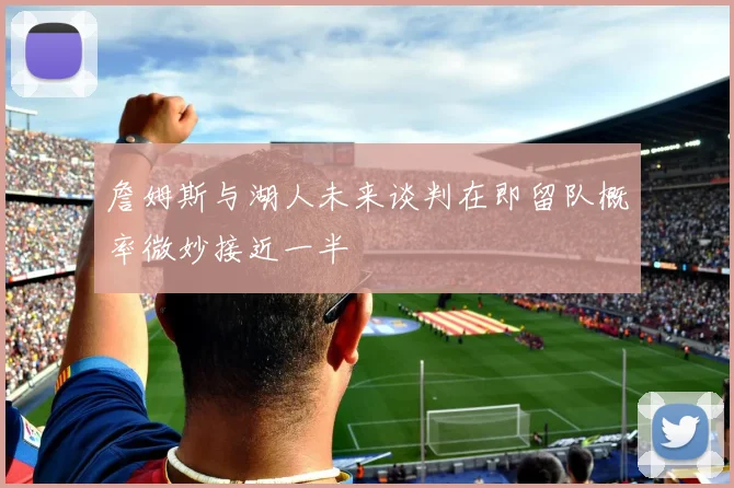 詹姆斯与湖人未来谈判在即留队概率微妙接近一半