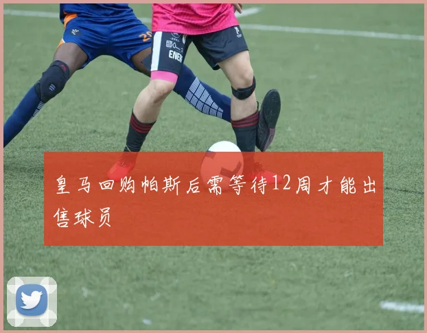 皇马回购帕斯后需等待12周才能出售球员