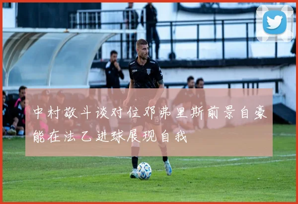 中村敬斗谈对位邓弗里斯前景自豪能在法乙进球展现自我