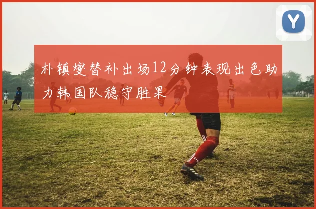 朴镇燮替补出场12分钟表现出色助力韩国队稳守胜果