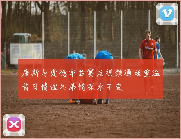 唐斯与爱德华兹赛后视频通话重温昔日情谊兄弟情深永不变