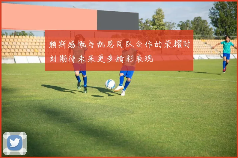 赖斯感慨与凯恩同队合作的荣耀时刻期待未来更多精彩表现