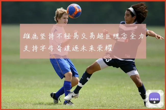 雄鹿坚持不轻易交易超巨理念全力支持字母哥追逐未来荣耀