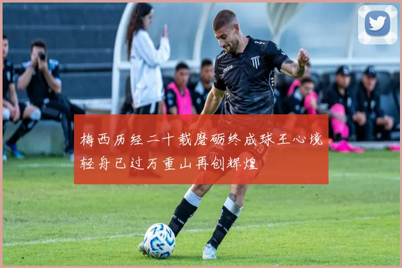 梅西历经二十载磨砺终成球王心境轻舟已过万重山再创辉煌