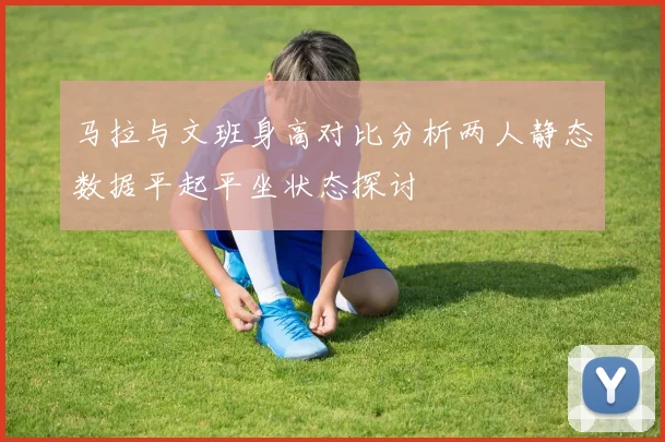 马拉与文班身高对比分析两人静态数据平起平坐状态探讨